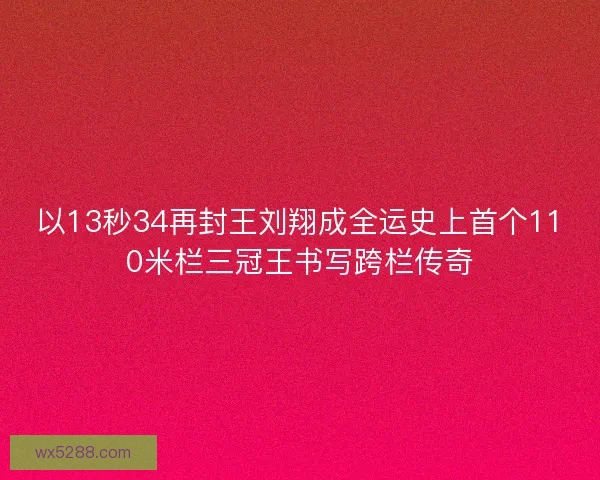 以13秒34再封王刘翔成全运史上首个110米栏三冠王书写跨栏传奇