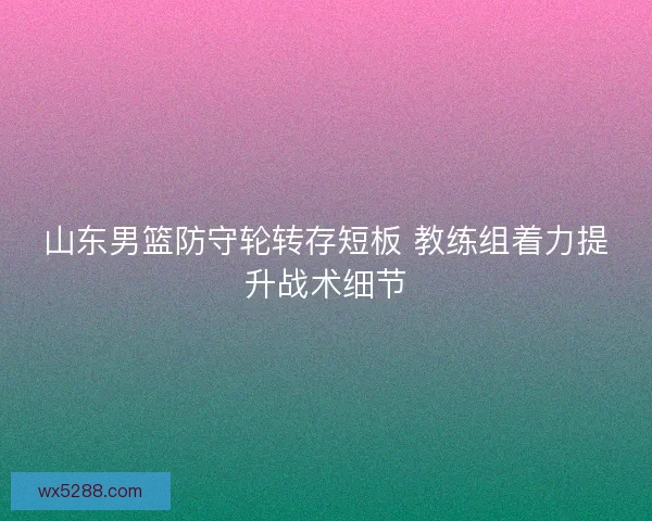 山东男篮防守轮转存短板 教练组着力提升战术细节